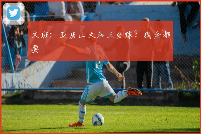 文班：亚历山大和三分球？我全都要