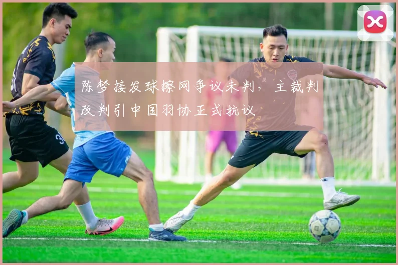 陈梦接发球擦网争议未判，主裁判改判引中国羽协正式抗议