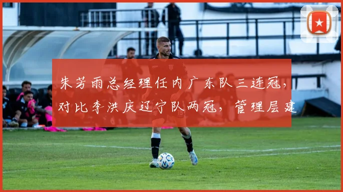 朱芳雨总经理任内广东队三连冠，对比李洪庆辽宁队两冠，管理层建队思路差异