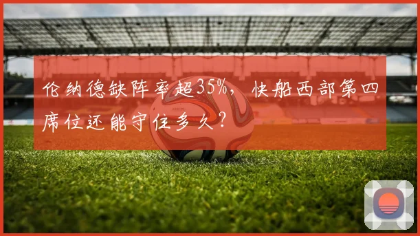 伦纳德缺阵率超35%，快船西部第四席位还能守住多久？